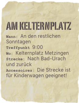 Am kelternplatz
Wann: An den restlichen SonntagenTreffpunkt 9:00Wo: Kelternplatz Metzingen
Strecke: Nach Bad-Urach und zurück
Accessoires: Die Strecke ist für Kinderwagen geeignet!

