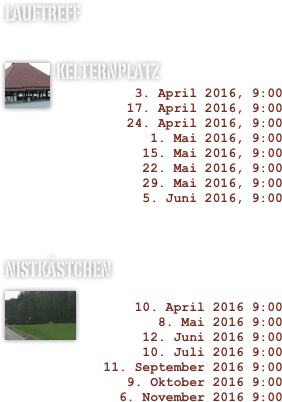 LAUFTREFF

Kelternplatz￼
3. April 2016, 9:00
17. April 2016, 9:00
24. April 2016, 9:00
1. Mai 2016, 9:00
15. Mai 2016, 9:00
22. Mai 2016, 9:00
29. Mai 2016, 9:00
5. Juni 2016, 9:00



Nistkästchen
￼ 
10. April 2016 9:00
8. Mai 2016 9:00
12. Juni 2016 9:00
10. Juli 2016 9:00
11. September 2016 9:00
9. Oktober 2016 9:00
6. November 2016 9:00


